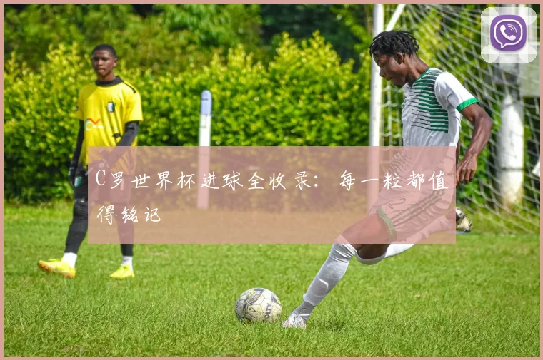 C罗世界杯进球全收录：每一粒都值得铭记