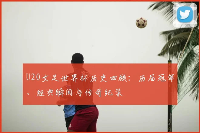 U20女足世界杯历史回顾：历届冠军、经典瞬间与传奇纪录