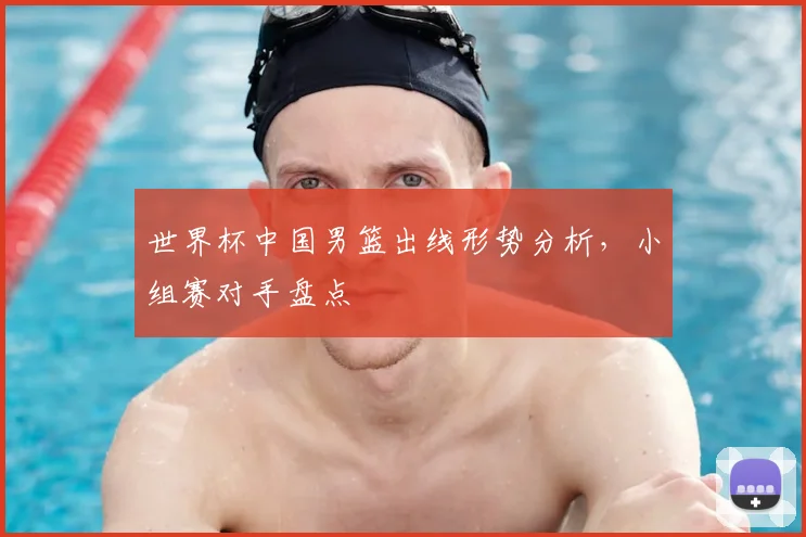 世界杯中国男篮出线形势分析，小组赛对手盘点