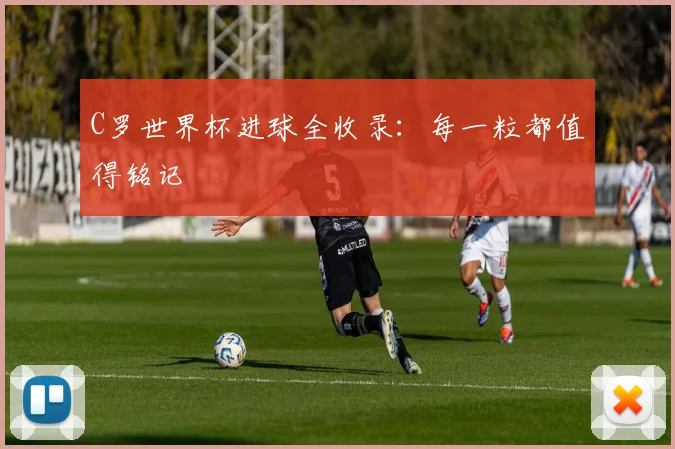 C罗世界杯进球全收录：每一粒都值得铭记