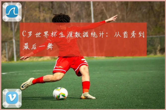 C罗世界杯生涯数据统计：从首秀到最后一舞