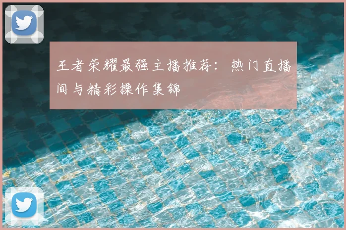 王者荣耀最强主播推荐：热门直播间与精彩操作集锦