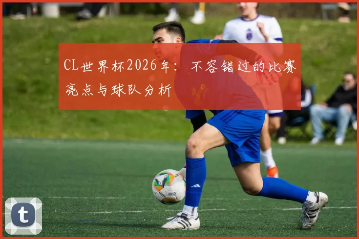 CL世界杯2026年：不容错过的比赛亮点与球队分析