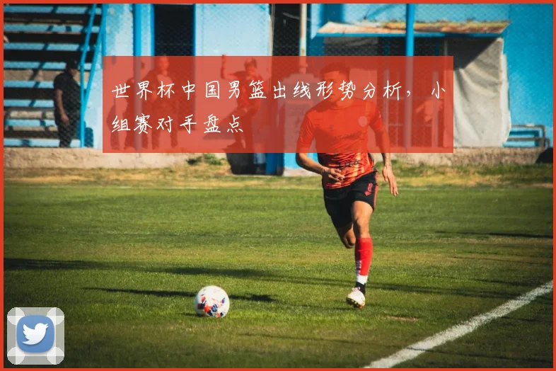 世界杯中国男篮出线形势分析，小组赛对手盘点