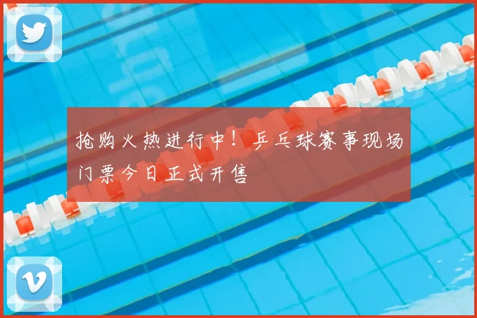 抢购火热进行中！乒乓球赛事现场门票今日正式开售