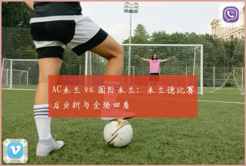 AC米兰 vs 国际米兰：米兰德比赛后分析与全场回看